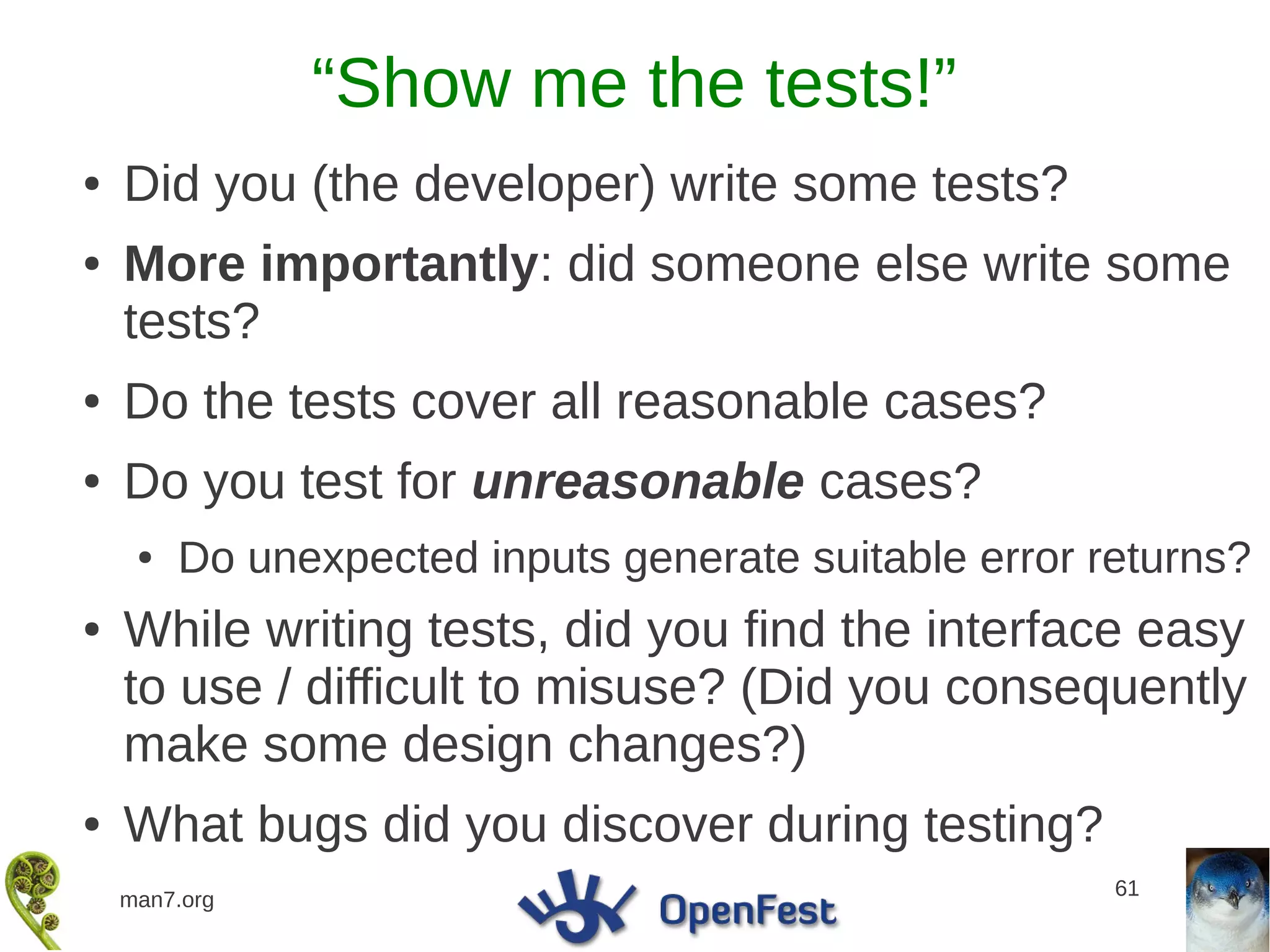 “Show me the tests!”
●   Did you (the developer) write some tests?
●   More importantly: did someone else write some
    tests?
●   Do the tests cover all reasonable cases?
●   Do you test for unreasonable cases?
     ●   Do unexpected inputs generate suitable error returns?
●   While writing tests, did you find the interface easy
    to use / difficult to misuse? (Did you consequently
    make some design changes?)
●   What bugs did you discover during testing?
                                                       61
    man7.org
 