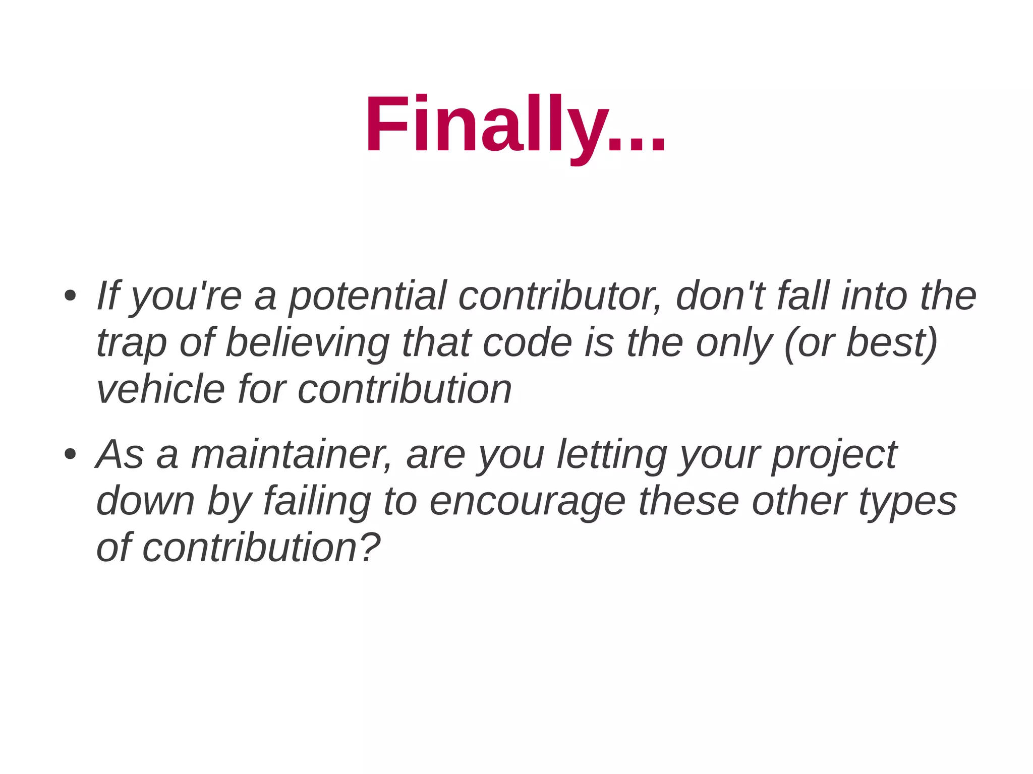 Finally...
●   If you're a potential contributor, don't fall into the
    trap of believing that code is the only (or best)
    vehicle for contribution
●   As a maintainer, are you letting your project
    down by failing to encourage these other types
    of contribution?
 