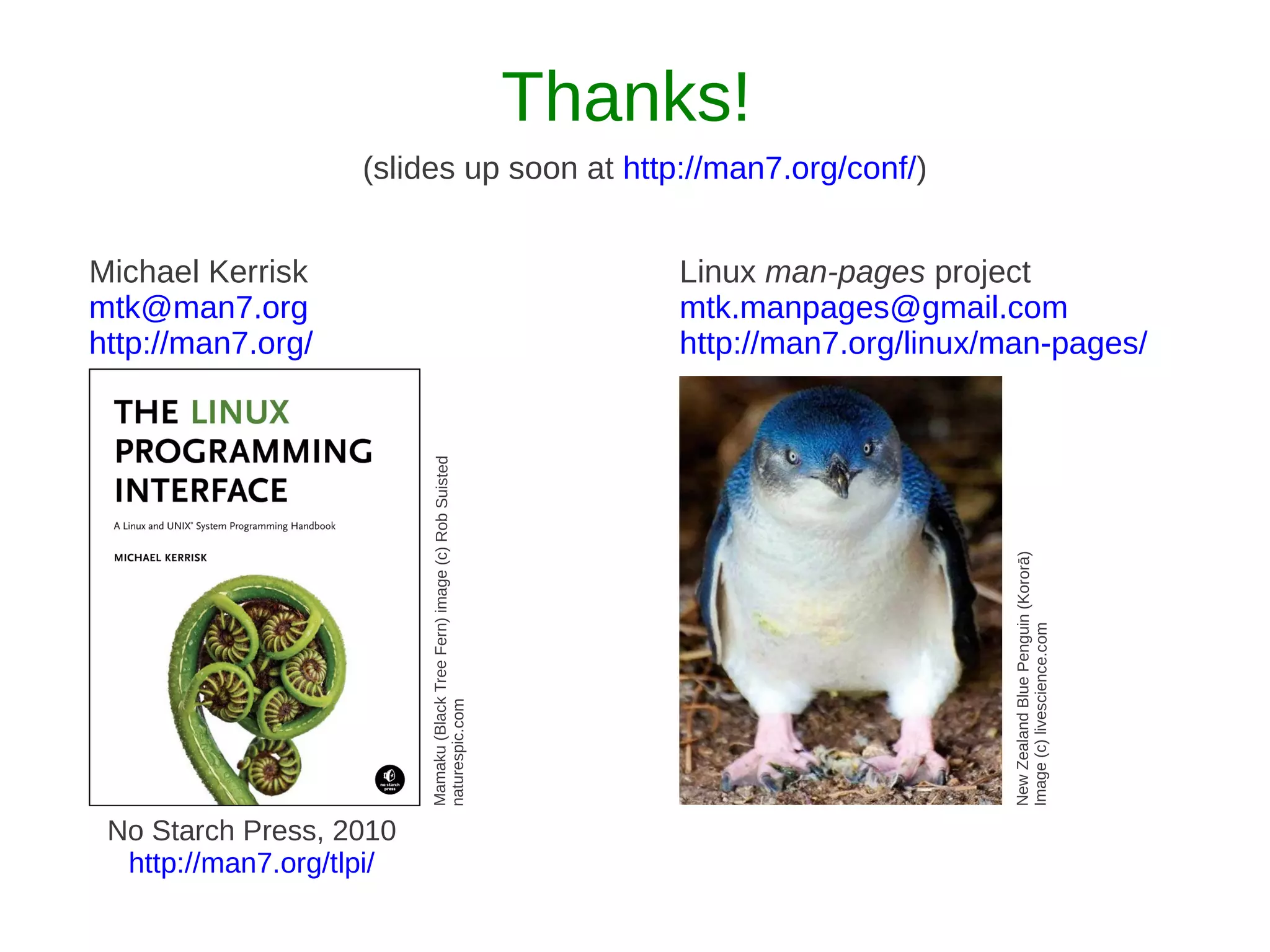 Thanks!
                    (slides up soon at http://man7.org/conf/)


Michael Kerrisk                                                                Linux man-pages project
mtk@man7.org                                                                   mtk.manpages@gmail.com
http://man7.org/                                                               http://man7.org/linux/man-pages/

                          Mamaku (Black Tree Fern) image (c) Rob Suisted




                                                                                                     New Zealand Blue Penguin (Kororā)
                                                                                                     Image (c) livescience.com
                          naturespic.com




 No Starch Press, 2010
  http://man7.org/tlpi/
 