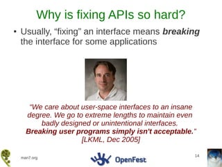 Why is fixing APIs so hard?
●   Usually, “fixing” an interface means breaking
    the interface for some applications




       “We care about user-space interfaces to an insane
      degree. We go to extreme lengths to maintain even
          badly designed or unintentional interfaces.
      Breaking user programs simply isn't acceptable.”
                      [LKML, Dec 2005]

                                                       14
    man7.org
 