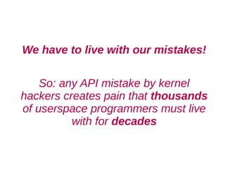 We have to live with our mistakes!

    So: any API mistake by kernel
hackers creates pain that thousands
of userspace programmers must live
          with for decades
 