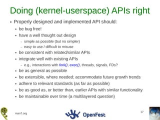 Doing (kernel-userspace) APIs right
●   Properly designed and implemented API should:
    ●   be bug free!
    ●   have a well thought out design
        –   simple as possible (but no simpler)
        –   easy to use / difficult to misuse
    ●   be consistent with related/similar APIs
    ●   integrate well with existing APIs
        –   e.g., interactions with fork(), exec(), threads, signals, FDs?
    ●   be as general as possible
    ●   be extensible, where needed; accommodate future growth trends
    ●   adhere to relevant standards (as far as possible)
    ●   be as good as, or better than, earlier APIs with similar functionality
    ●   be maintainable over time (a multilayered question)


                                                                             17
    man7.org
 
