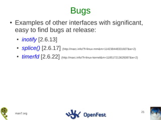 Bugs
●   Examples of other interfaces with significant,
    easy to find bugs at release:
    ●   inotify [2.6.13]
    ●   splice() [2.6.17] (http://marc.info/?l=linux-mm&m=114238448331607&w=2)
    ●   timerfd [2.6.22] (http://marc.info/?l=linux-kernel&m=118517213626087&w=2)




                                                                                    21
    man7.org
 