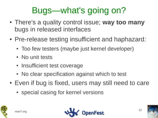 Bugs—what's going on?
●   There's a quality control issue; way too many
    bugs in released interfaces
●   Pre-release testing insufficient and haphazard:
    ●   Too few testers (maybe just kernel developer)
    ●   No unit tests
    ●   Insufficient test coverage
    ●   No clear specification against which to test
●   Even if bug is fixed, users may still need to care
    ●   special casing for kernel versions


                                                        22
    man7.org
 