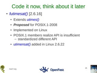 Code it now, think about it later
●   futimesat() [2.6.16]
     ●   Extends utimes()
     ●   Proposed for POSIX.1-2008
     ●   Implemented on Linux
     ●   POSIX.1 members realize API is insufficient
         → standardized different API
     ●   utimensat() added in Linux 2.6.22




                                                       25
    man7.org
 