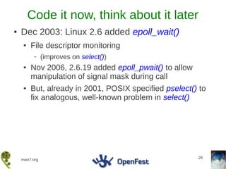 Code it now, think about it later
●   Dec 2003: Linux 2.6 added epoll_wait()
    ●   File descriptor monitoring
         –     (improves on select())
    ●   Nov 2006, 2.6.19 added epoll_pwait() to allow
        manipulation of signal mask during call
    ●   But, already in 2001, POSIX specified pselect() to
        fix analogous, well-known problem in select()




                                                        26
    man7.org
 