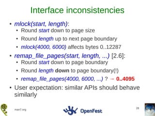 Interface inconsistencies
●   mlock(start, length):
    ●   Round start down to page size
    ●   Round length up to next page boundary
    ●   mlock(4000, 6000) affects bytes 0..12287
●   remap_file_pages(start, length, ...) [2.6]:
    ●   Round start down to page boundary
    ●   Round length down to page boundary(!)
    ●   remap_file_pages(4000, 6000, ...) ? → 0..4095
●   User expectation: similar APIs should behave
    similarly

                                                        28
    man7.org
 
