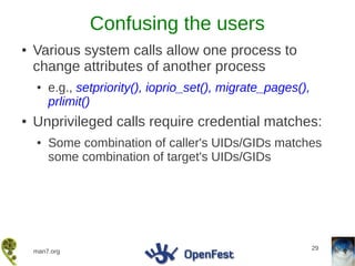 Confusing the users
●   Various system calls allow one process to
    change attributes of another process
    ●   e.g., setpriority(), ioprio_set(), migrate_pages(),
        prlimit()
●   Unprivileged calls require credential matches:
    ●   Some combination of caller's UIDs/GIDs matches
        some combination of target's UIDs/GIDs




                                                              29
    man7.org
 