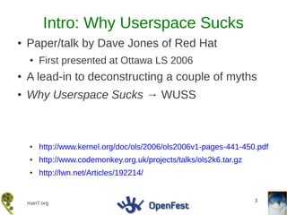 Intro: Why Userspace Sucks
●   Paper/talk by Dave Jones of Red Hat
    ●   First presented at Ottawa LS 2006
●   A lead-in to deconstructing a couple of myths
●   Why Userspace Sucks → WUSS



    ●   http://www.kernel.org/doc/ols/2006/ols2006v1-pages-441-450.pdf
    ●   http://www.codemonkey.org.uk/projects/talks/ols2k6.tar.gz
    ●   http://lwn.net/Articles/192214/


                                                                    3
    man7.org
 