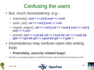 Confusing the users
●   But, much inconsistency; e.g.:
     ●   setpriority(): euid == t-uid || euid == t-euid
     ●   ioprio_set(): uid == t-uid || euid == t-uid
     ●   migrate_pages(): uid == t-uid || uid == t-suid || euid == t-uid ||
         euid == t-suid
     ●   prlimit(): (uid == t-uid && uid == t-euid && uid == t-suid) &&
         (gid == t-gid && gid == t-guid && gid == t-sgid) !!
●   Inconsistency may confuse users into writing
    bugs
     ●   Potentially, security related bugs!
●   http://linux-man-pages.blogspot.com/2010/11/system-call-credential-checking-tale-of.html



                                                                                           30
    man7.org
 
