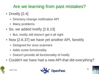Are we learning from past mistakes?
●   Dnotify [2.4]
    ●   Directory change notification API
    ●   Many problems
●   So, we added inotify [2.6.13]
    ●   But, inotify still doesn't get it all right
●   Now [2.6.37] we have yet another API, fanotify
    ●   Designed for virus scanners
    ●   Adds some functionality
    ●   Doesn't provide all functionality of inotify
●   Couldn't we have had a new API that did everything?

                                                       35
    man7.org
 