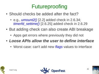 Futureproofing
●   Should checks be added after the fact?
    ●   e.g., umount2() [2.2] added check in 2.6.34;
        timerfd_settime() [2.6.25] added check in 2.6.29
●   But adding check can also create ABI breakage
    ●   Apps get errors where previously they did not
●   Loose APIs allow the user to define interface
    ●   Worst case: can't add new flags values to interface




                                                        40
    man7.org
 