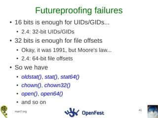 Futureproofing failures
●   16 bits is enough for UIDs/GIDs...
    ●   2.4: 32-bit UIDs/GIDs
●   32 bits is enough for file offsets
    ●   Okay, it was 1991, but Moore's law...
    ●   2.4: 64-bit file offsets
●   So we have
    ●   oldstat(), stat(), stat64()
    ●   chown(), chown32()
    ●   open(), open64()
    ●   and so on
                                                41
    man7.org
 