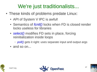 We're just traditionalists...
●   These kinds of problems predate Linux:
    ●   API of System V IPC is awful!
    ●   Semantics of fcntl() locks when FD is closed render
        locks useless for libraries
    ●   select() modifies FD sets in place, forcing
        reinitialization inside loops
         –     poll() gets it right: uses separate input and output args
    ●   and so on...




                                                                      47
    man7.org
 