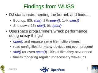 Findings from WUSS
●   DJ starts instrumenting the kernel, and finds...
    ●   Boot up: 80k stat(), 27k open(), 1.4k exec()
    ●   Shutdown: 23k stat(), 9k open()
●   Userspace programmers wreck performance
    doing crazy things!
    ●   open() and reparse same file multiple times!
    ●   read config files for many devices not even present!
    ●   stat() (or even open()) 100s of files they never need
    ●   timers triggering regular unnecessary wake-ups


                                                         5
    man7.org
 