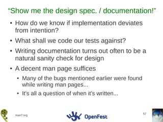 “Show me the design spec. / documentation!”
●   How do we know if implementation deviates
    from intention?
●   What shall we code our tests against?
●   Writing documentation turns out often to be a
    natural sanity check for design
●   A decent man page suffices
    ●   Many of the bugs mentioned earlier were found
        while writing man pages...
    ●   It's all a question of when it's written...


                                                        57
    man7.org
 