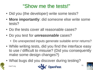 “Show me the tests!”
●   Did you (the developer) write some tests?
●   More importantly: did someone else write some
    tests?
●   Do the tests cover all reasonable cases?
●   Do you test for unreasonable cases?
     ●   Do unexpected inputs generate suitable error returns?
●   While writing tests, did you find the interface easy
    to use / difficult to misuse? (Did you consequently
    make some design changes?)
●   What bugs did you discover during testing?
                                                       61
    man7.org
 