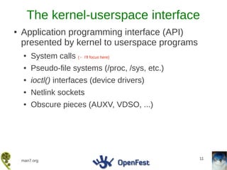The kernel-userspace interface
●   Application programming interface (API)
    presented by kernel to userspace programs
    ●   System calls (← I'll focus here)
    ●   Pseudo-file systems (/proc, /sys, etc.)
    ●   ioctl() interfaces (device drivers)
    ●   Netlink sockets
    ●   Obscure pieces (AUXV, VDSO, ...)




                                                  11
    man7.org
 