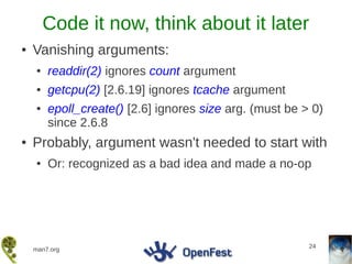 Code it now, think about it later
●   Vanishing arguments:
    ●   readdir(2) ignores count argument
    ●   getcpu(2) [2.6.19] ignores tcache argument
    ●   epoll_create() [2.6] ignores size arg. (must be > 0)
        since 2.6.8
●   Probably, argument wasn't needed to start with
    ●   Or: recognized as a bad idea and made a no-op




                                                         24
    man7.org
 