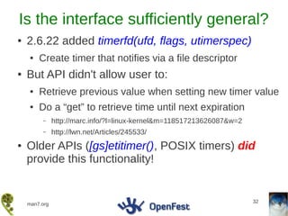Is the interface sufficiently general?
●   2.6.22 added timerfd(ufd, flags, utimerspec)
    ●   Create timer that notifies via a file descriptor
●   But API didn't allow user to:
    ●   Retrieve previous value when setting new timer value
    ●   Do a “get” to retrieve time until next expiration
         –     http://marc.info/?l=linux-kernel&m=118517213626087&w=2
         –     http://lwn.net/Articles/245533/
●   Older APIs ([gs]etitimer(), POSIX timers) did
    provide this functionality!


                                                                        32
    man7.org
 
