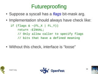 Futureproofing
●   Suppose a syscall has a flags bit-mask arg.
●   Implementation should always have check like:
     if (flags & ~(FL_X | FL_Y))
         return -EINVAL;
         // Only allow caller to specify flags
         // bits that have a defined meaning

●   Without this check, interface is “loose”




                                                  38
    man7.org
 