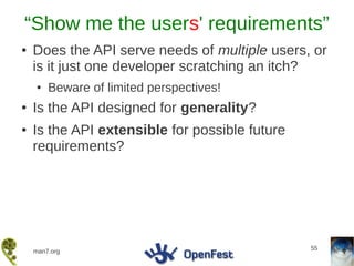 “Show me the users' requirements”
●   Does the API serve needs of multiple users, or
    is it just one developer scratching an itch?
    ●   Beware of limited perspectives!
●   Is the API designed for generality?
●   Is the API extensible for possible future
    requirements?




                                                55
    man7.org
 
