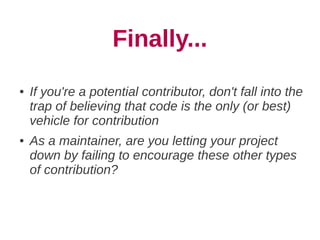 Finally...
●   If you're a potential contributor, don't fall into the
    trap of believing that code is the only (or best)
    vehicle for contribution
●   As a maintainer, are you letting your project
    down by failing to encourage these other types
    of contribution?
 