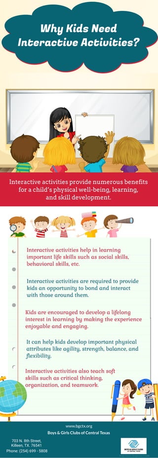 Why Kids Need
Interactive Activities?
Interactive activities provide numerous benefits
for a child’s physical well-being, learning,
and skill development.
Interactive activities help in learning
important life skills such as social skills,
behavioral skills, etc.
It can help kids develop important physical
attributes like agility, strength, balance, and
flexibility.
Kids are encouraged to develop a lifelong
interest in learning by making the experience
enjoyable and engaging.
Interactive activities are required to provide
kids an opportunity to bond and interact
with those around them.
Interactive activities also teach soft
skills such as critical thinking,
organization, and teamwork.
www.bgctx.org
Boys & Girls Clubs of Central Texas
703 N. 8th Street,
Killeen, TX. 76541
Phone: (254) 699 - 5808
Image Source: Designed by Freepik
 