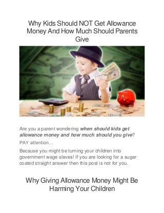 Why Kids Should NOT Get Allowance
Money And How Much Should Parents
Give
Are you a parent wondering when should kids get
allowance money and how much should you give?
PAY attention…
Because you might be turning your children into
government wage slaves! If you are looking for a sugar
coated straight answer then this post is not for you.
Why Giving Allowance Money Might Be
Harming Your Children
 