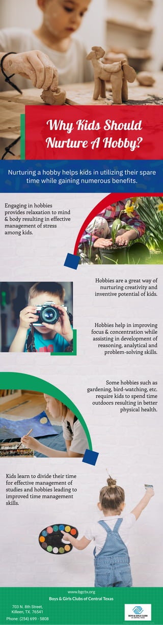 Why Kids Should
Nurture A Hobby?
Nurturing a hobby helps kids in utilizing their spare
time while gaining numerous benefits.
Engaging in hobbies
provides relaxation to mind
& body resulting in effective
management of stress
among kids.
Hobbies are a great way of
nurturing creativity and
inventive potential of kids.
Hobbies help in improving
focus & concentration while
assisting in development of
reasoning, analytical and
problem-solving skills.
Some hobbies such as
gardening, bird-watching, etc.
require kids to spend time
outdoors resulting in better
physical health.
Kids learn to divide their time
for effective management of
studies and hobbies leading to
improved time management
skills.
www.bgctx.org
Boys & Girls Clubs of Central Texas
703 N. 8th Street,
Killeen, TX. 76541
Phone: (254) 699 - 5808
Image Source: Designed by Freepik
 
