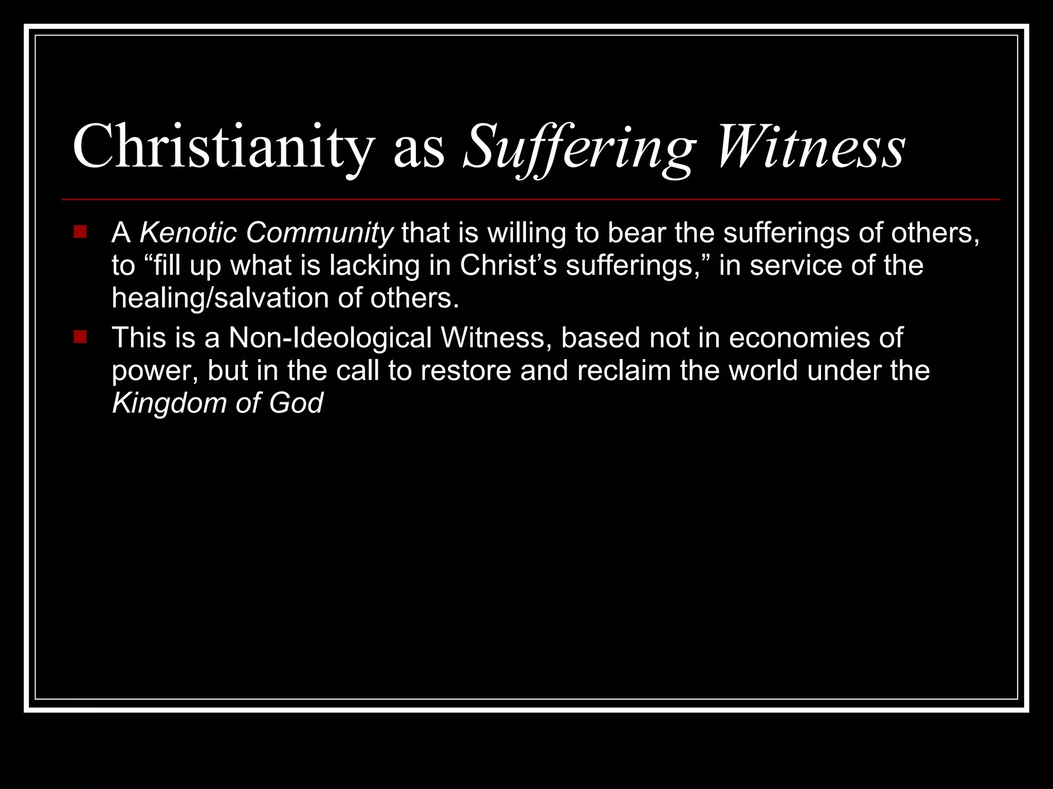 Christianity as  Suffering Witness A  Kenotic Community  that is willing to bear the sufferings of others, to “fill up what is lacking in Christ’s sufferings,” in service of the healing/salvation of others.  This is a Non-Ideological Witness, based not in economies of power, but in the call to restore and reclaim the world under the  Kingdom of God 