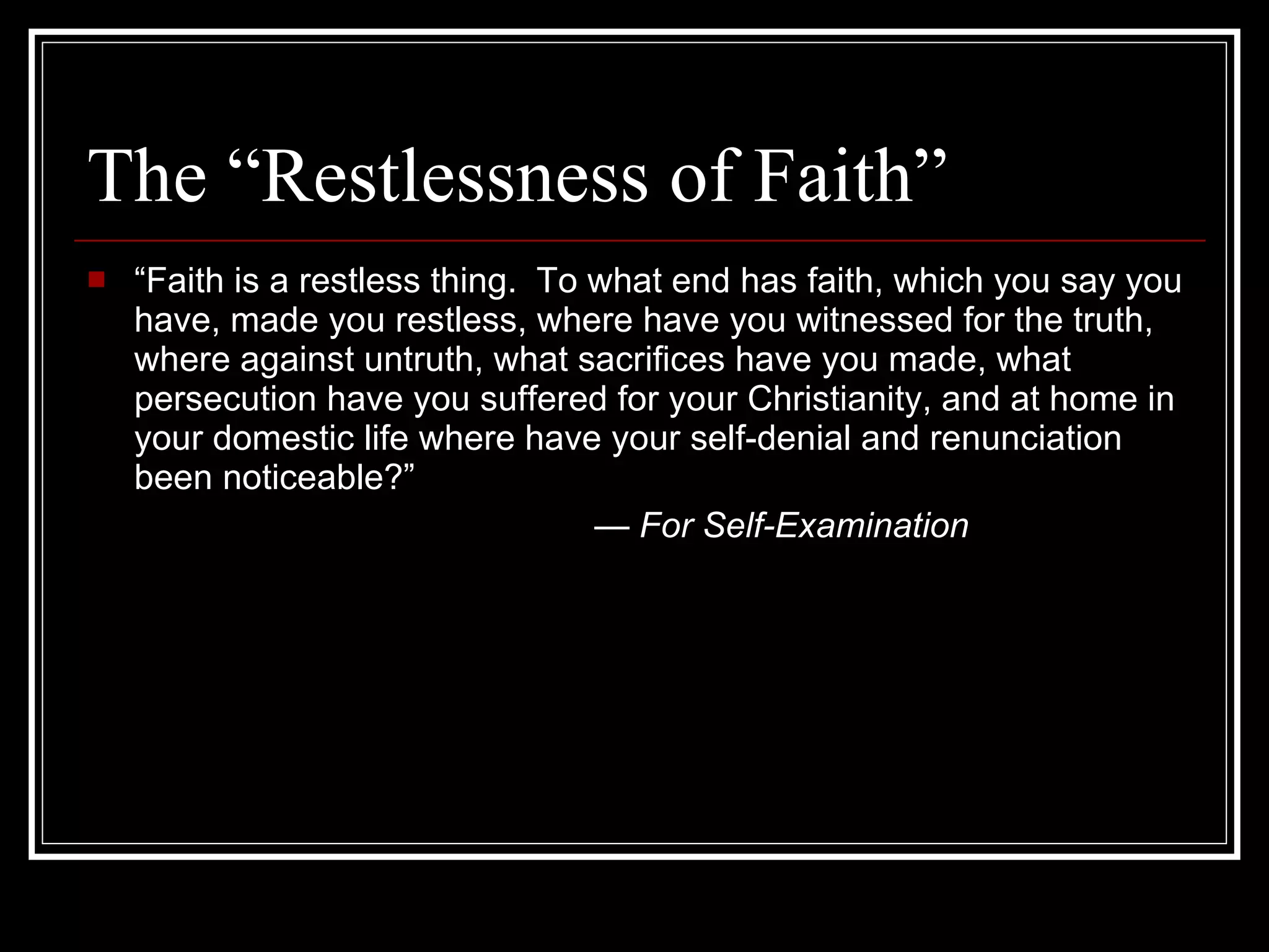 The “Restlessness of Faith” “ Faith is a restless thing.  To what end has faith, which you say you have, made you restless, where have you witnessed for the truth, where against untruth, what sacrifices have you made, what persecution have you suffered for your Christianity, and at home in your domestic life where have your self-denial and renunciation been noticeable?” —  For Self-Examination 