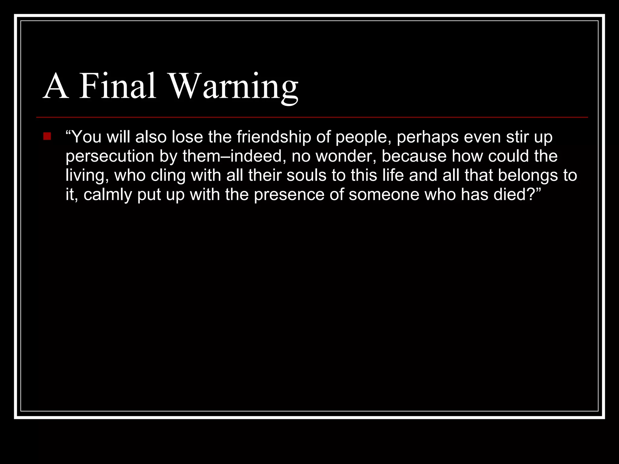 A Final Warning “ You will also lose the friendship of people, perhaps even stir up persecution by them–indeed, no wonder, because how could the living, who cling with all their souls to this life and all that belongs to it, calmly put up with the presence of someone who has died?” 