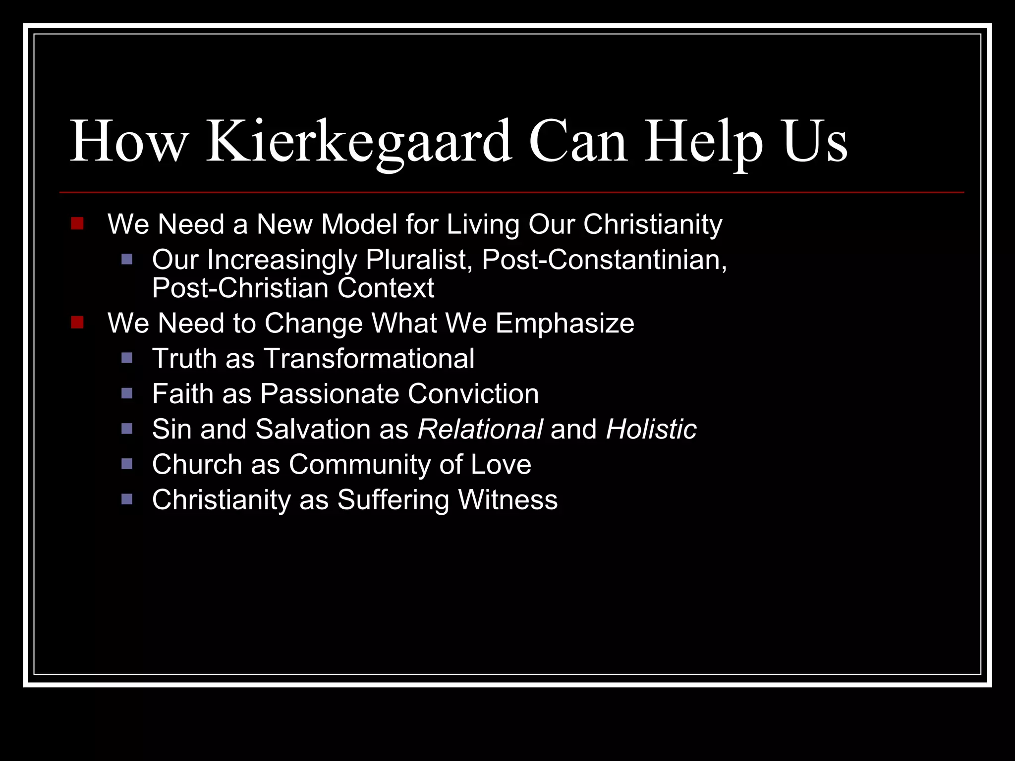 How Kierkegaard Can Help Us We Need a New Model for Living Our Christianity Our Increasingly Pluralist, Post-Constantinian, Post-Christian Context We Need to Change What We Emphasize Truth as Transformational Faith as Passionate Conviction Sin and Salvation as  Relational  and  Holistic Church as Community of Love Christianity as Suffering Witness 