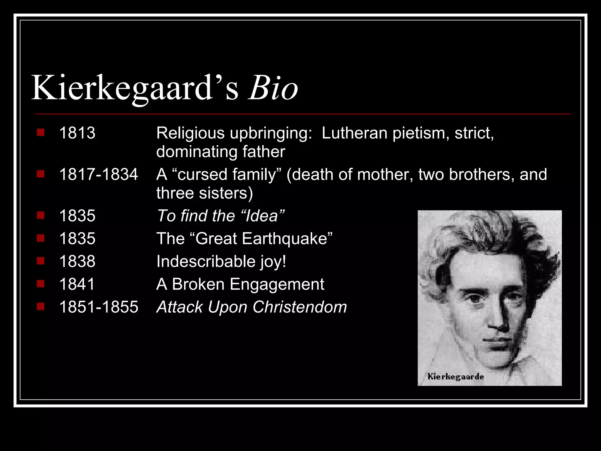 Kierkegaard’s  Bio  1813 Religious upbringing:  Lutheran pietism, strict, dominating father 1817-1834  A “cursed family” (death of mother, two brothers, and  three sisters) 1835 To find the “Idea” 1835 The “Great Earthquake”  1838  Indescribable joy! 1841 A Broken Engagement 1851-1855  Attack Upon Christendom 