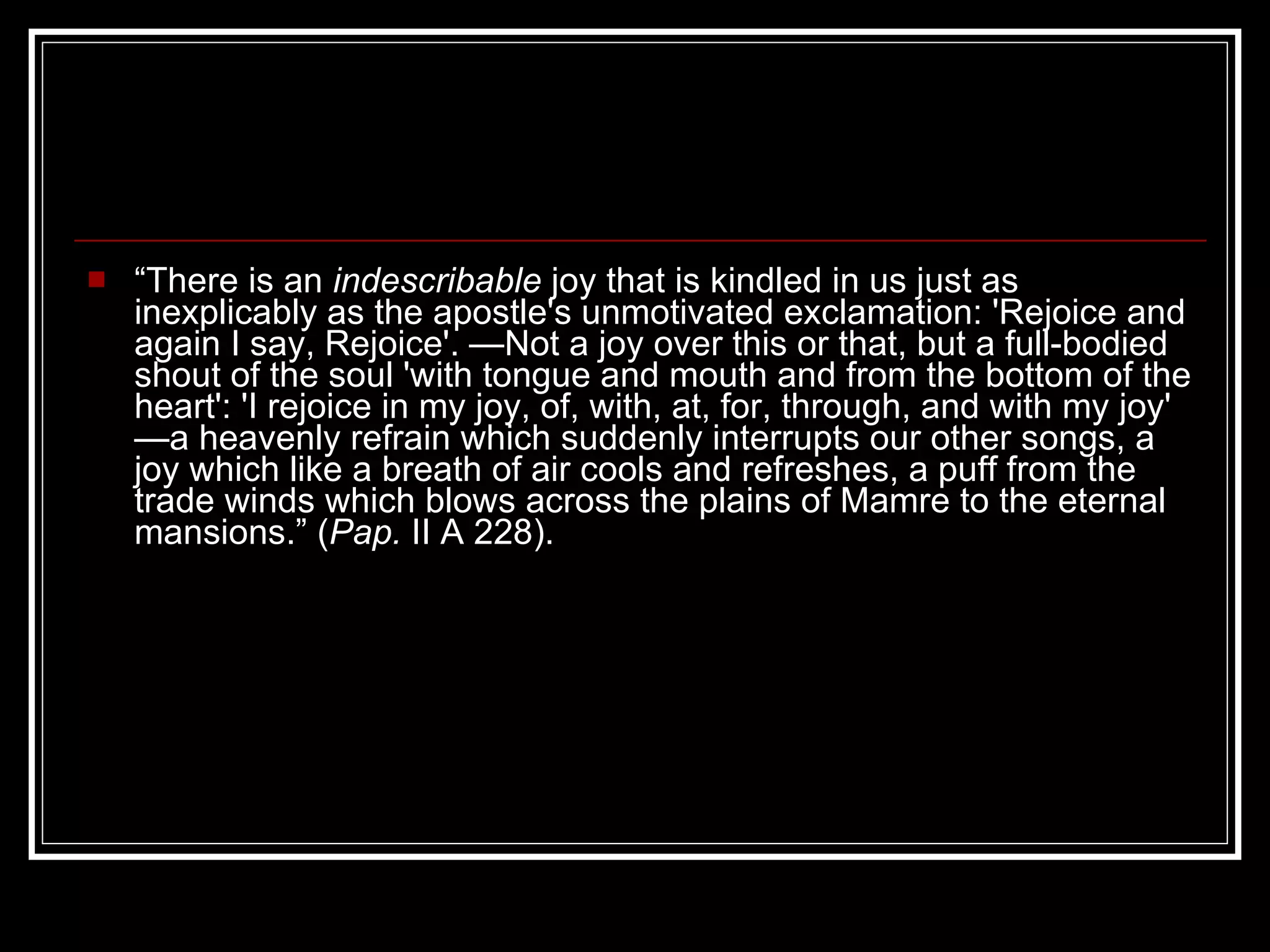 “ There is an  indescribable  joy that is kindled in us just as inexplicably as the apostle's unmotivated exclamation: 'Rejoice and again I say, Rejoice'. —Not a joy over this or that, but a full-bodied shout of the soul 'with tongue and mouth and from the bottom of the heart': 'I rejoice in my joy, of, with, at, for, through, and with my joy' —a heavenly refrain which suddenly interrupts our other songs, a joy which like a breath of air cools and refreshes, a puff from the trade winds which blows across the plains of Mamre to the eternal mansions.” ( Pap.  II A 228). 