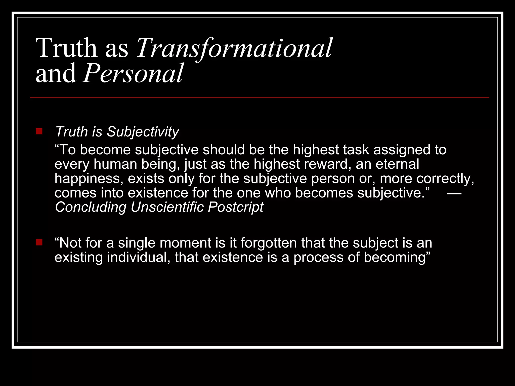 Truth as  Transformational  and  Personal Truth is Subjectivity “ To become subjective should be the highest task assigned to every human being, just as the highest reward, an eternal happiness, exists only for the subjective person or, more correctly, comes into existence for the one who becomes subjective.”  —  Concluding Unscientific Postcript “ Not for a single moment is it forgotten that the subject is an existing individual, that existence is a process of becoming” 
