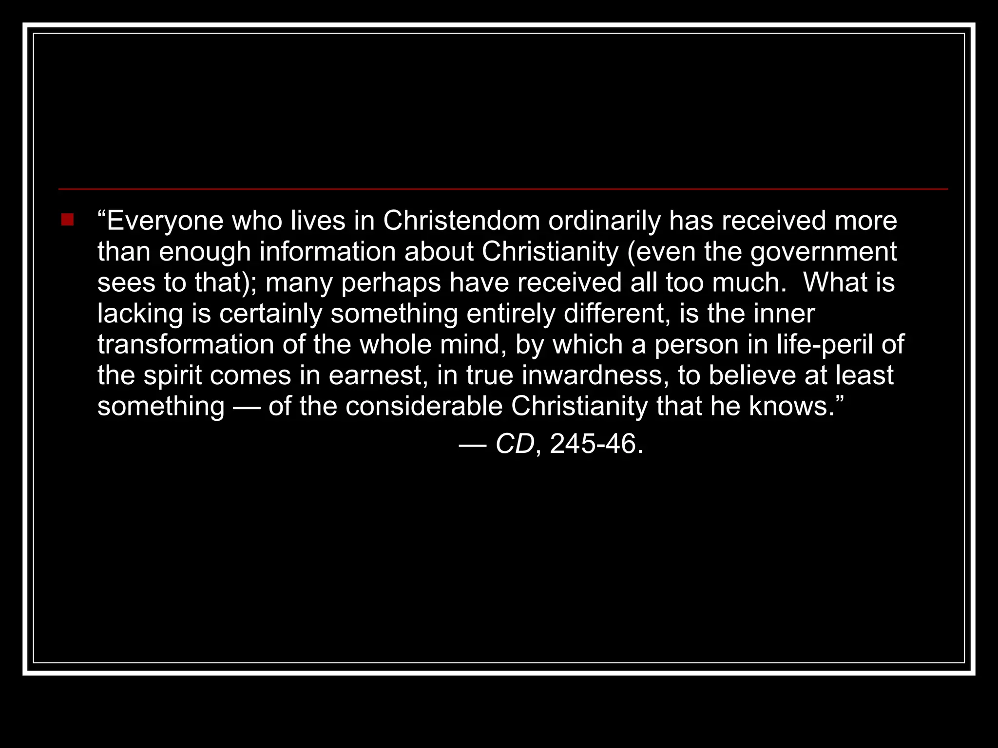 “ Everyone who lives in Christendom ordinarily has received more than enough information about Christianity (even the government sees to that); many perhaps have received all too much.  What is lacking is certainly something entirely different, is the inner transformation of the whole mind, by which a person in life-peril of the spirit comes in earnest, in true inwardness, to believe at least something — of the considerable Christianity that he knows.” —  CD , 245-46. 