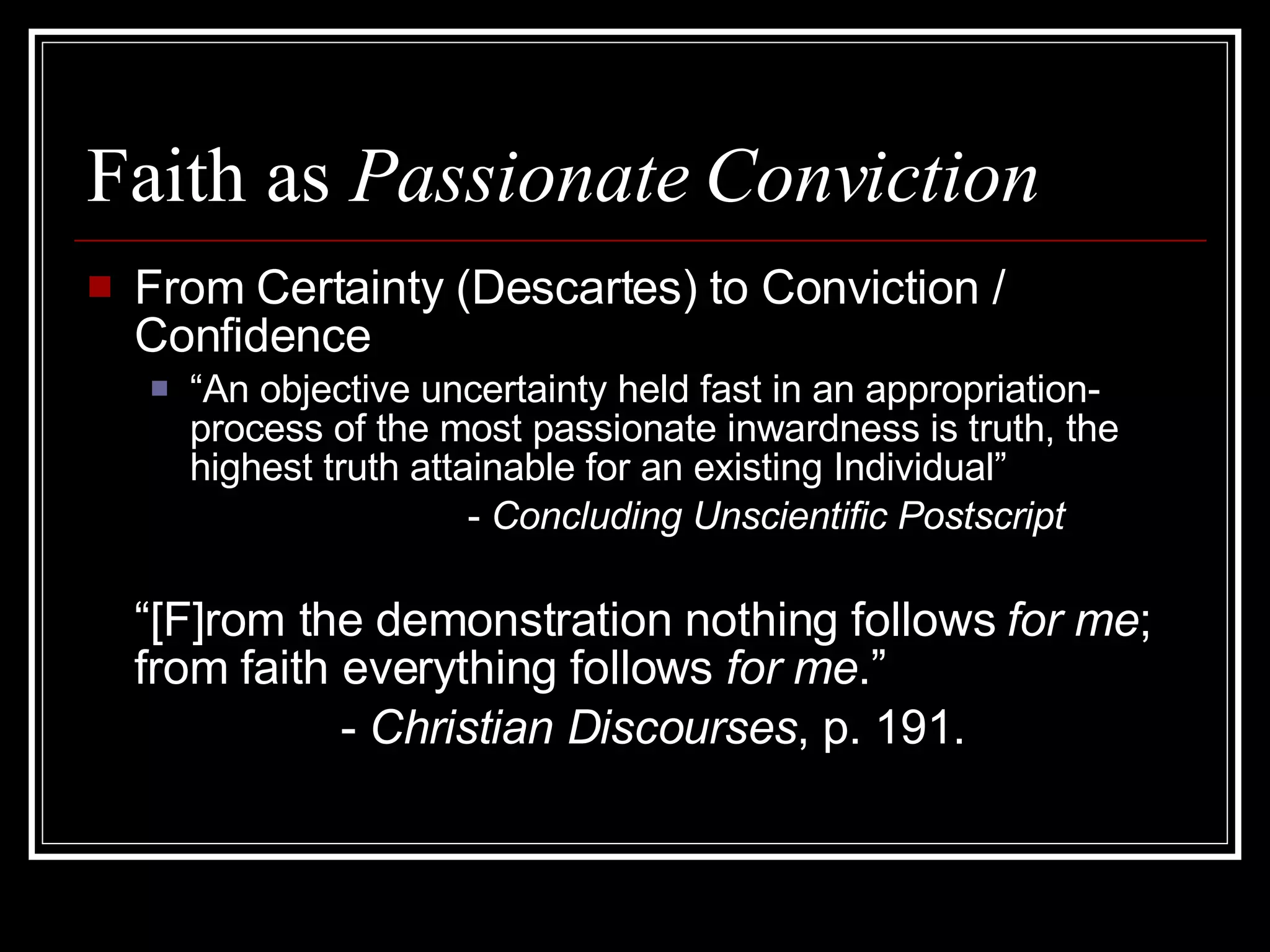 Faith as  Passionate Conviction From Certainty (Descartes) to Conviction / Confidence “ An objective uncertainty held fast in an appropriation-process of the most passionate inwardness is truth, the highest truth attainable for an existing Individual” -  Concluding Unscientific Postscript “ [F]rom the demonstration nothing follows  for me ; from faith everything follows  for me .”  -  Christian Discourses , p. 191. 