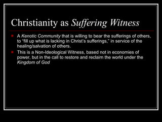 Christianity as  Suffering Witness A  Kenotic Community  that is willing to bear the sufferings of others, to “fill up what is lacking in Christ’s sufferings,” in service of the healing/salvation of others.  This is a Non-Ideological Witness, based not in economies of power, but in the call to restore and reclaim the world under the  Kingdom of God 