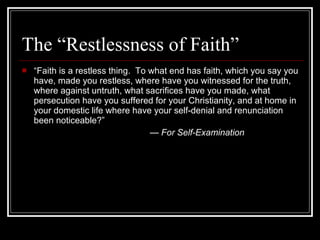 The “Restlessness of Faith” “ Faith is a restless thing.  To what end has faith, which you say you have, made you restless, where have you witnessed for the truth, where against untruth, what sacrifices have you made, what persecution have you suffered for your Christianity, and at home in your domestic life where have your self-denial and renunciation been noticeable?” —  For Self-Examination 
