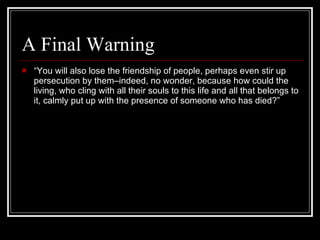 A Final Warning “ You will also lose the friendship of people, perhaps even stir up persecution by them–indeed, no wonder, because how could the living, who cling with all their souls to this life and all that belongs to it, calmly put up with the presence of someone who has died?” 