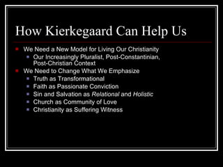 How Kierkegaard Can Help Us We Need a New Model for Living Our Christianity Our Increasingly Pluralist, Post-Constantinian, Post-Christian Context We Need to Change What We Emphasize Truth as Transformational Faith as Passionate Conviction Sin and Salvation as  Relational  and  Holistic Church as Community of Love Christianity as Suffering Witness 