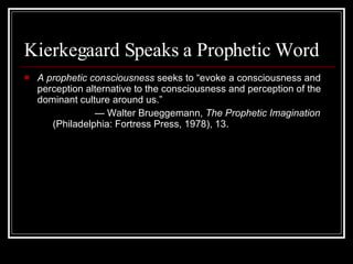 Kierkegaard Speaks a Prophetic Word A prophetic consciousness  seeks to “evoke a consciousness and perception alternative to the consciousness and perception of the dominant culture around us.” —  Walter Brueggemann,  The Prophetic Imagination  (Philadelphia: Fortress Press, 1978), 13.  