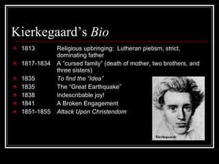 Kierkegaard’s  Bio  1813 Religious upbringing:  Lutheran pietism, strict, dominating father 1817-1834  A “cursed family” (death of mother, two brothers, and  three sisters) 1835 To find the “Idea” 1835 The “Great Earthquake”  1838  Indescribable joy! 1841 A Broken Engagement 1851-1855  Attack Upon Christendom 
