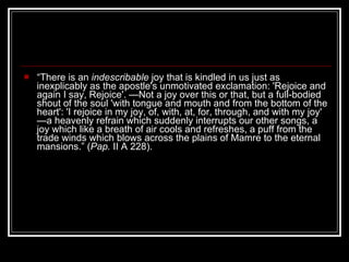 “ There is an  indescribable  joy that is kindled in us just as inexplicably as the apostle's unmotivated exclamation: 'Rejoice and again I say, Rejoice'. —Not a joy over this or that, but a full-bodied shout of the soul 'with tongue and mouth and from the bottom of the heart': 'I rejoice in my joy, of, with, at, for, through, and with my joy' —a heavenly refrain which suddenly interrupts our other songs, a joy which like a breath of air cools and refreshes, a puff from the trade winds which blows across the plains of Mamre to the eternal mansions.” ( Pap.  II A 228). 