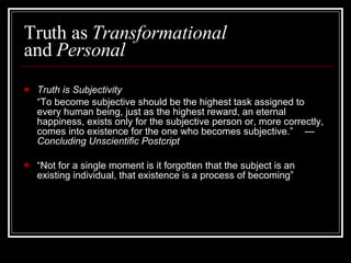 Truth as  Transformational  and  Personal Truth is Subjectivity “ To become subjective should be the highest task assigned to every human being, just as the highest reward, an eternal happiness, exists only for the subjective person or, more correctly, comes into existence for the one who becomes subjective.”  —  Concluding Unscientific Postcript “ Not for a single moment is it forgotten that the subject is an existing individual, that existence is a process of becoming” 