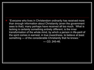 “ Everyone who lives in Christendom ordinarily has received more than enough information about Christianity (even the government sees to that); many perhaps have received all too much.  What is lacking is certainly something entirely different, is the inner transformation of the whole mind, by which a person in life-peril of the spirit comes in earnest, in true inwardness, to believe at least something — of the considerable Christianity that he knows.” —  CD , 245-46. 