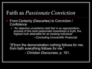 Faith as  Passionate Conviction From Certainty (Descartes) to Conviction / Confidence “ An objective uncertainty held fast in an appropriation-process of the most passionate inwardness is truth, the highest truth attainable for an existing Individual” -  Concluding Unscientific Postscript “ [F]rom the demonstration nothing follows  for me ; from faith everything follows  for me .”  -  Christian Discourses , p. 191. 