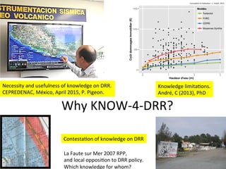 Why	
  KNOW-­‐4-­‐DRR?	
  
Necessity	
  and	
  usefulness	
  of	
  knowledge	
  on	
  DRR.	
  
CEPREDENAC,	
  México,	
  April	
  2015,	
  P.	
  Pigeon.	
  
Knowledge	
  limitaLons.	
  
André,	
  C	
  (2013),	
  PhD	
  
ContestaLon	
  of	
  knowledge	
  on	
  DRR	
  
La	
  Faute	
  sur	
  Mer	
  2007	
  RPP,	
  
and	
  local	
  opposiLon	
  to	
  DRR	
  policy.	
  
Which	
  knowledge	
  for	
  whom?	
  
 